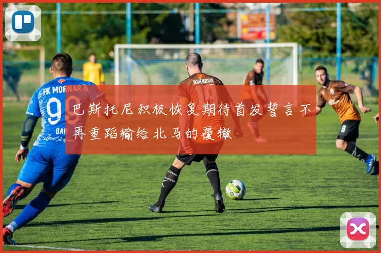 巴斯托尼积极恢复期待首发誓言不再重蹈输给北马的覆辙