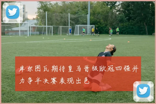 库尔图瓦期待皇马晋级欧冠四强并力争半决赛表现出色