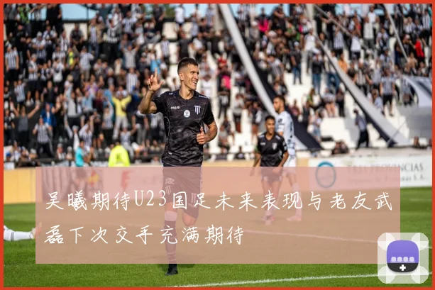 吴曦期待U23国足未来表现与老友武磊下次交手充满期待