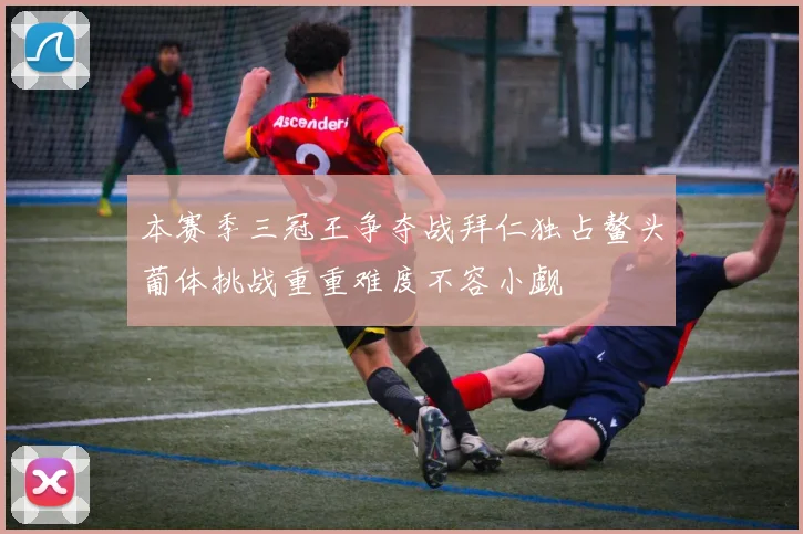 本赛季三冠王争夺战拜仁独占鳌头葡体挑战重重难度不容小觑