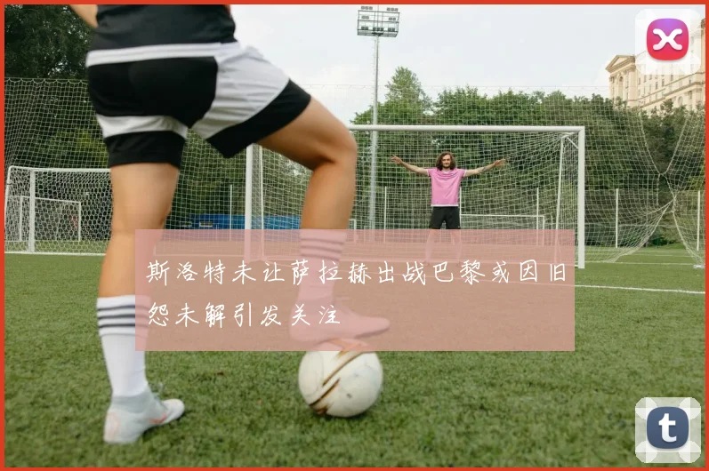斯洛特未让萨拉赫出战巴黎或因旧怨未解引发关注