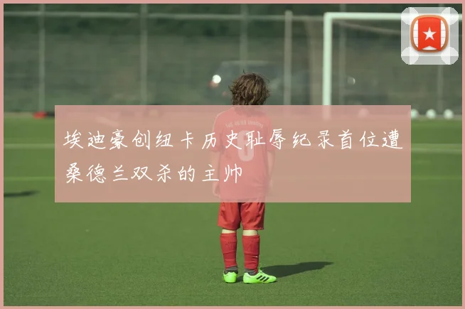 埃迪豪创纽卡历史耻辱纪录首位遭桑德兰双杀的主帅