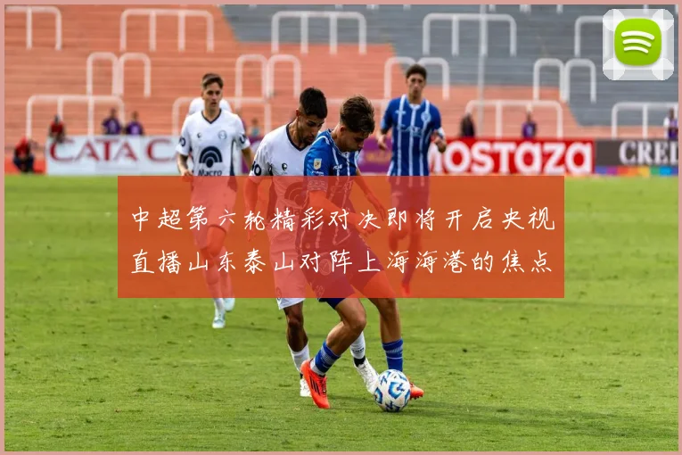 中超第六轮精彩对决即将开启央视直播山东泰山对阵上海海港的焦点战