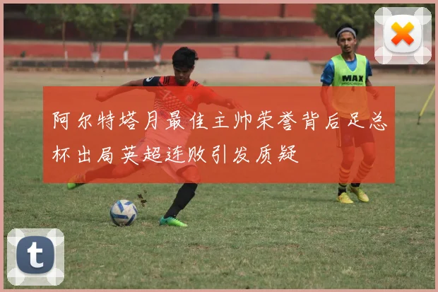 阿尔特塔月最佳主帅荣誉背后足总杯出局英超连败引发质疑