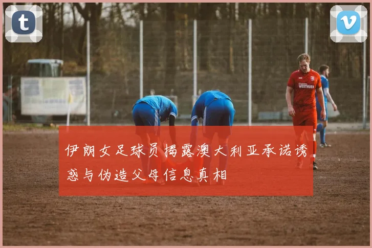 伊朗女足球员揭露澳大利亚承诺诱惑与伪造父母信息真相