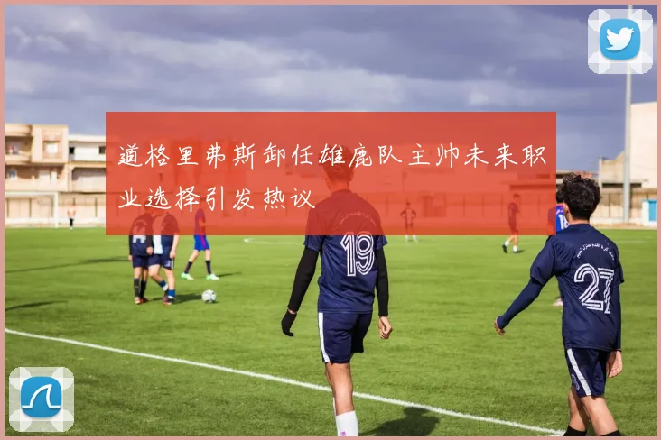 道格里弗斯卸任雄鹿队主帅未来职业选择引发热议