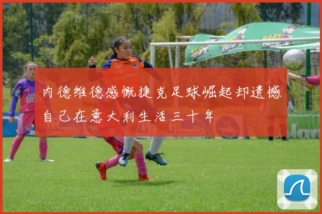 内德维德感慨捷克足球崛起却遗憾自己在意大利生活三十年