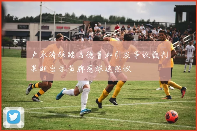 卢永涛踩踏马德鲁加引发争议裁判果断出示黄牌惹球迷热议