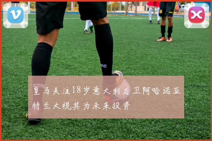 皇马关注18岁意大利后卫阿哈诺亚特兰大视其为未来投资