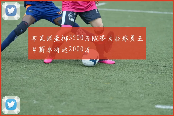 布莱顿豪掷3500万欧签马拉球员五年薪水将达2000万