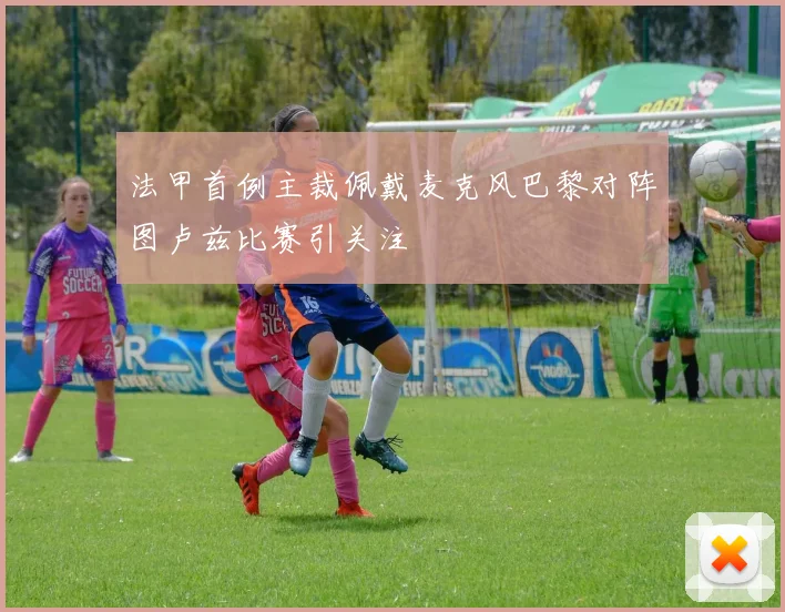 法甲首例主裁佩戴麦克风巴黎对阵图卢兹比赛引关注