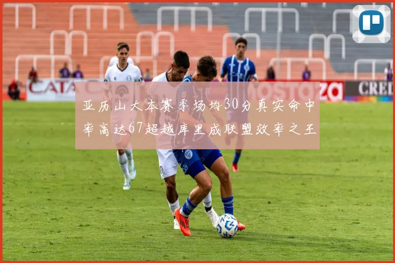 亚历山大本赛季场均30分真实命中率高达67超越库里成联盟效率之王