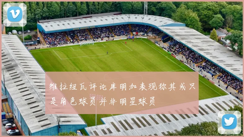 维拉纽瓦评论库明加表现称其或只是角色球员并非明星球员