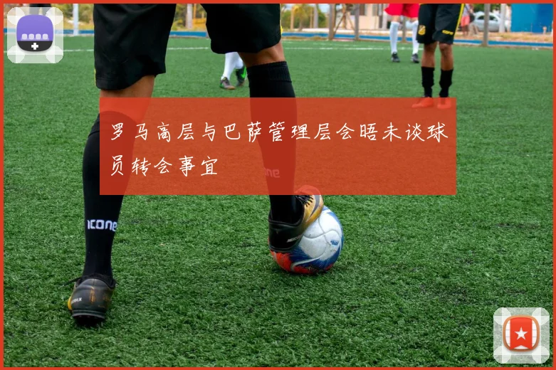 罗马高层与巴萨管理层会晤未谈球员转会事宜