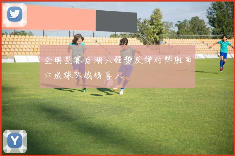 全明星赛后湖人强势反弹对阵胜率六成球队战绩喜人