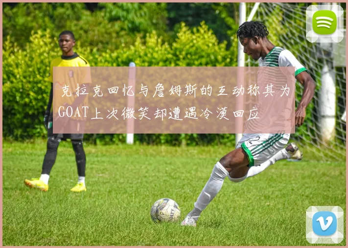 克拉克回忆与詹姆斯的互动称其为GOAT上次微笑却遭遇冷漠回应