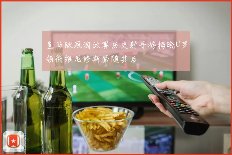 皇马欧冠淘汰赛历史射手榜揭晓C罗领衔维尼修斯紧随其后