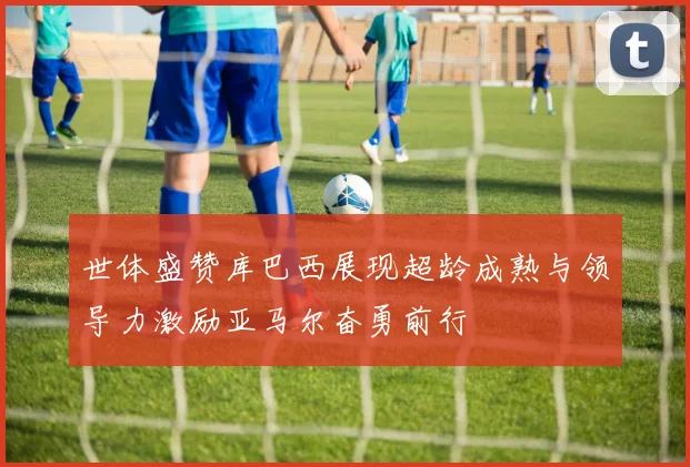 世体盛赞库巴西展现超龄成熟与领导力激励亚马尔奋勇前行
