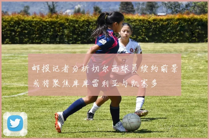 邮报记者分析切尔西球员续约前景或将聚焦库库雷利亚与凯塞多