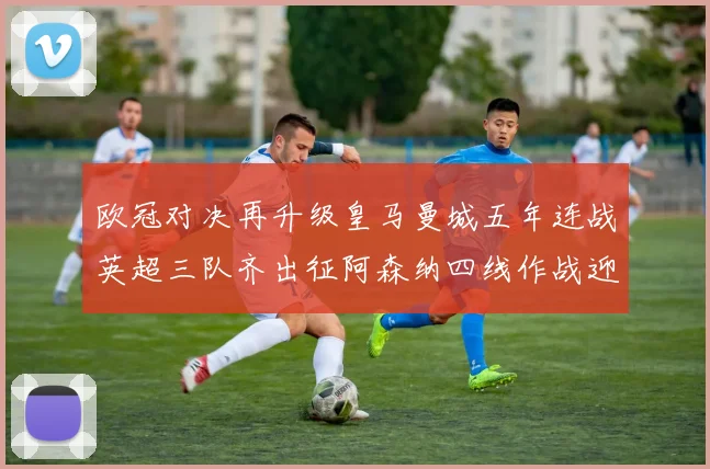 欧冠对决再升级皇马曼城五年连战英超三队齐出征阿森纳四线作战迎挑战
