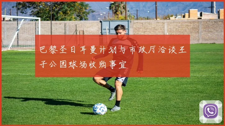 巴黎圣日耳曼计划与市政厅洽谈王子公园球场收购事宜