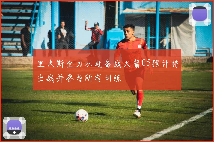 里夫斯全力以赴备战火箭G5预计将出战并参与所有训练