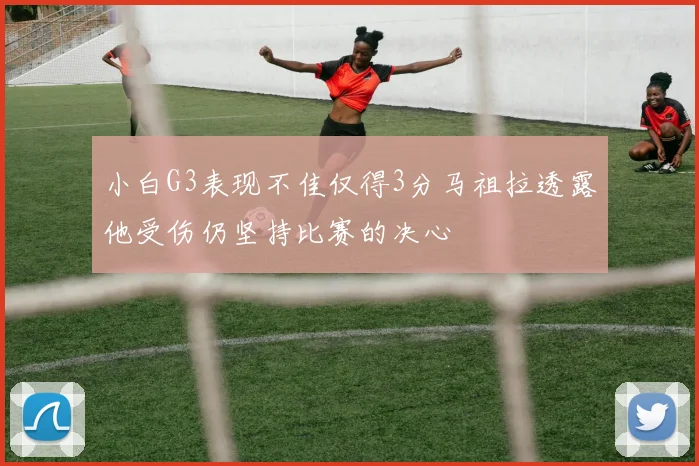 小白G3表现不佳仅得3分马祖拉透露他受伤仍坚持比赛的决心