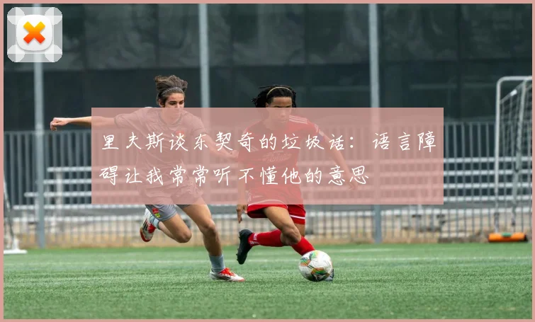 里夫斯谈东契奇的垃圾话：语言障碍让我常常听不懂他的意思