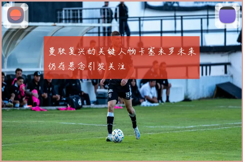 曼联复兴的关键人物卡塞米罗未来仍存悬念引发关注