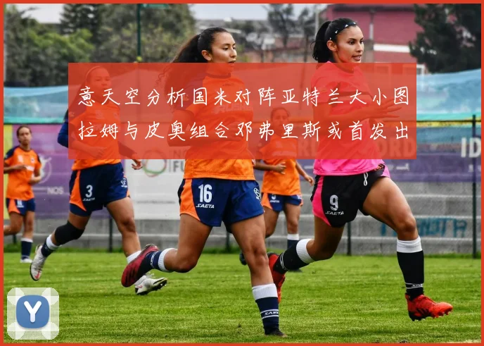 意天空分析国米对阵亚特兰大小图拉姆与皮奥组合邓弗里斯或首发出战